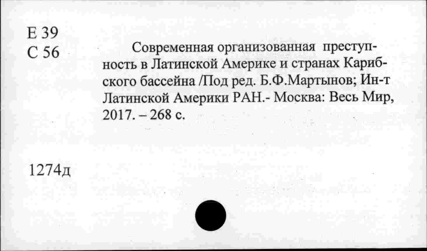 ﻿Е39
£ $6	Современная организованная преступ-
ность в Латинской Америке и странах Кариб-ского бассейна /Под ред. Б.Ф.Мартынов; Ин-т Латинской Америки РАН.- Москва: Весь Мир, 2017.-268 с.
1274д